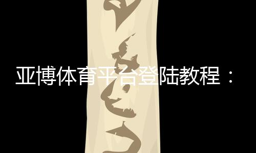 亚博体育平台登陆教程：最新入口、注册步骤与安全登录全攻略