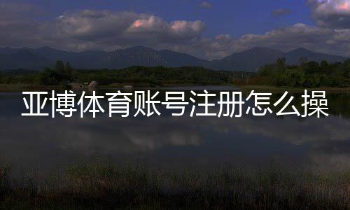 亚博体育账号注册怎么操作？详细步骤、实名认证与常见问题解答