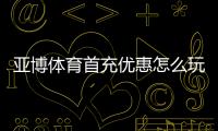 亚博体育首充优惠怎么玩？新手领取流程、优惠规则与实用攻略