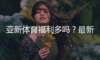 亚新体育福利多吗？最新优惠、注册礼与返水活动全面解析