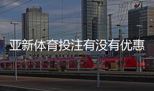 亚新体育投注有没有优惠？最新优惠活动、注册礼金与领取攻略