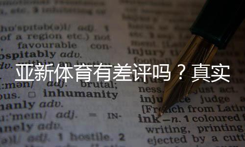 亚新体育有差评吗？真实评价、投诉案例与维权攻略