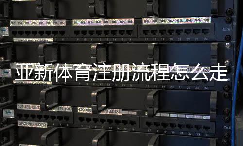 亚新体育注册流程怎么走？新手快速注册详细步骤与注意事项