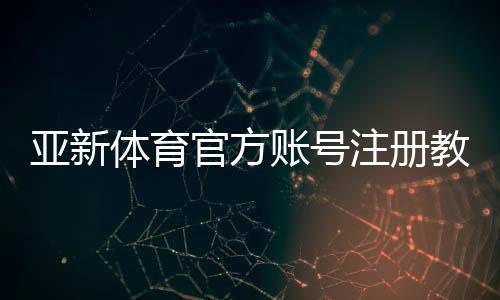 亚新体育官方账号注册教程：新手图文一步步开户、实名认证与常见问题详解