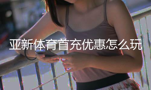 亚新体育首充优惠怎么玩？新手领取步骤、规则解读与避坑攻略