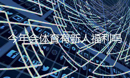 今年会体育有新人福利吗？最新新人礼包、优惠与领取攻略一文看懂