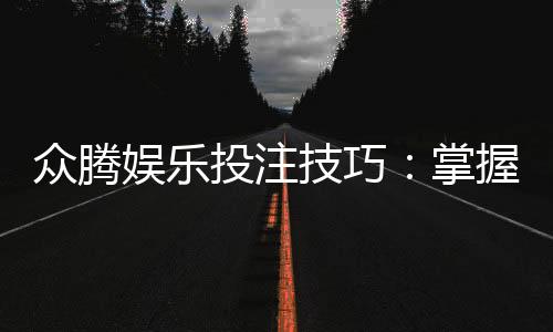 众腾娱乐投注技巧：掌握这5个实战策略轻松提升胜率