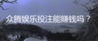 众腾娱乐投注能赚钱吗？揭秘真实盈利玩法与风险提示