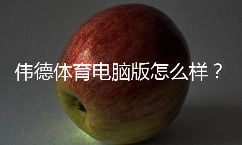 伟德体育电脑版怎么样?下载安装、功能评测与安全性全面解析