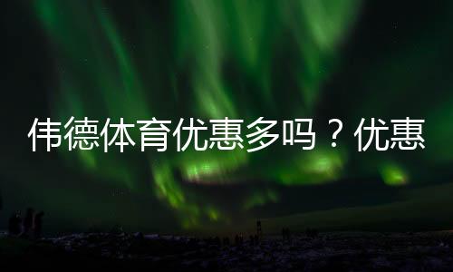 伟德体育优惠多吗？优惠类型、领取攻略与真实测评一次看懂