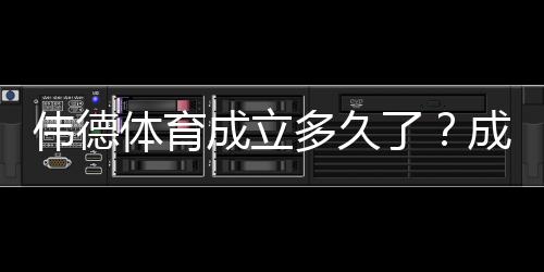 伟德体育成立多久了？成立时间、发展历程与重要里程碑一文看懂