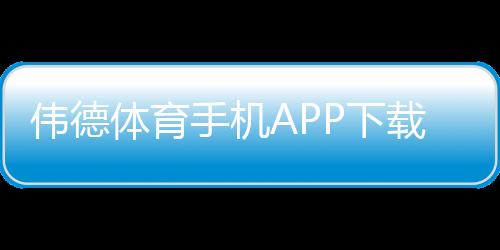 伟德体育手机APP下载：官方下载iOSAndroid安装教程与安全使用指南