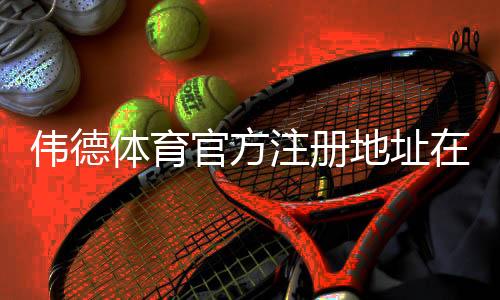 伟德体育官方注册地址在哪里？最新版官网入口与安全注册全攻略