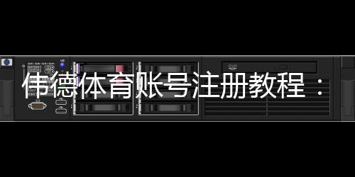 伟德体育账号注册教程：新手手机与电脑一步步注册、实名认证及注意事项