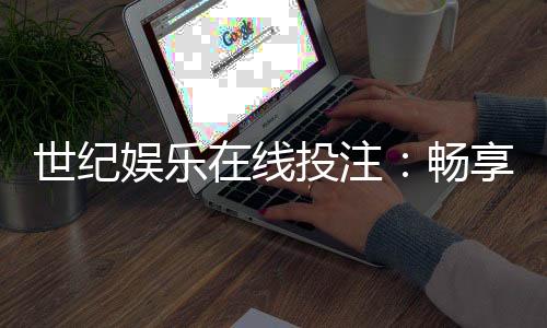 世纪娱乐在线投注:畅享安全便捷的真人娱乐新体验