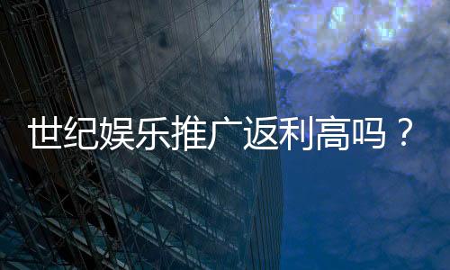 世纪娱乐推广返利高吗？深度解析返利比例与真实收益