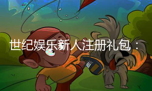 世纪娱乐新人注册礼包：首存豪礼与专属福利限时放送