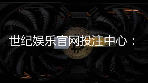 世纪娱乐官网投注中心：畅享顶级棋牌与电子游艺的投注体验