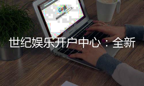 世纪娱乐开户中心:全新注册礼遇与高返水福利来袭