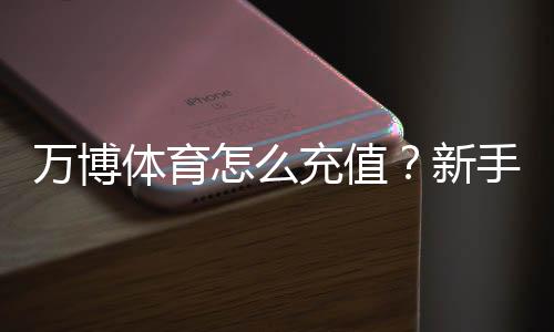 万博体育怎么充值？新手充值流程、支付方式与安全注意事项详解
