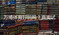 万博体育好玩吗?真实试玩评测、玩法特色与安全性详解