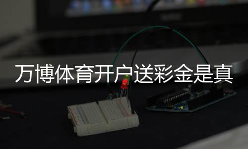 万博体育开户送彩金是真的吗？新手注册领取全攻略与注意事项