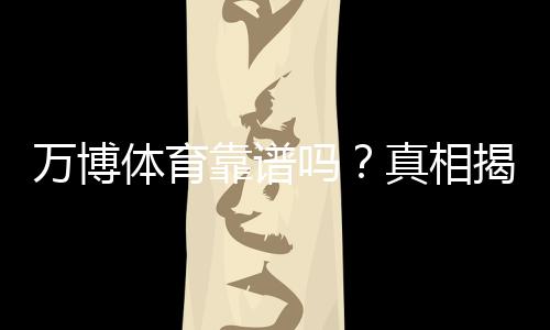 万博体育靠谱吗？真相揭秘：平台资质、提款速度与用户口碑全面评测