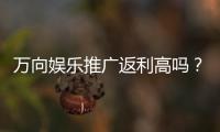 万向娱乐推广返利高吗？真实玩家解析高返利活动内幕