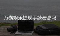 万泰娱乐提现手续费高吗？资深玩家解析费用详情与应对技巧