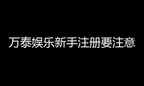 万泰娱乐新手注册要注意什么？五大关键步骤助你轻松入门