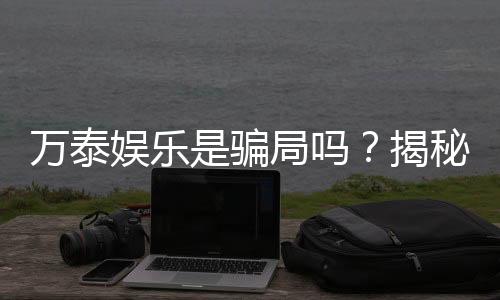 万泰娱乐是骗局吗？揭秘真相与玩家真实体验分享