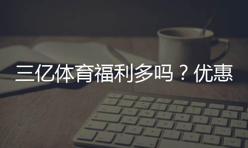 三亿体育福利多吗？优惠、返水与会员权益全方位解析
