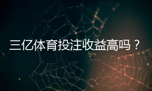 三亿体育投注收益高吗？新手必读：真实收益与风险全解析