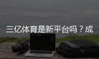 三亿体育是新平台吗？成立时间、可靠性与用户评价全面解析