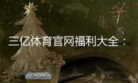 三亿体育官网福利大全：新用户优惠、领取攻略与注意事项