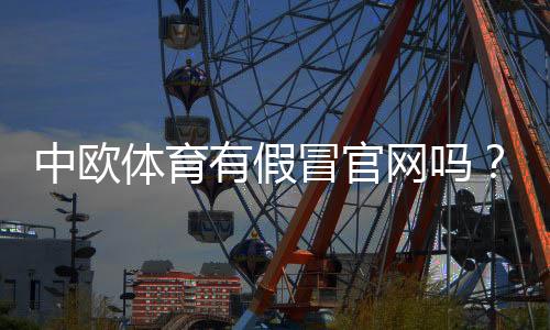 中欧体育有假冒官网吗？教你识别真假官网、防骗攻略与官方联系方式