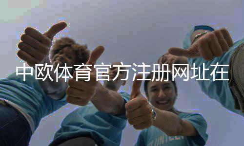 中欧体育官方注册网址在哪里?2026最新版注册链接与注册流程详解