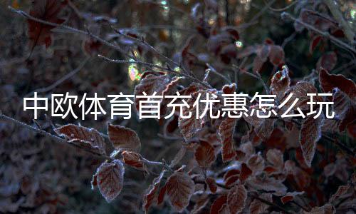 中欧体育首充优惠怎么玩?领取步骤、优惠规则与注意事项全面解析