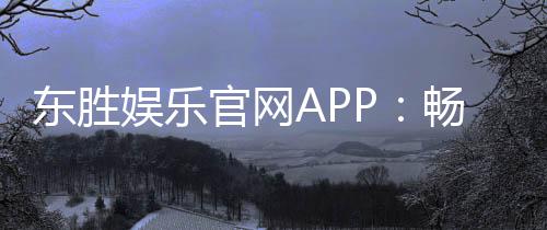 东胜娱乐官网APP：畅享顶级棋牌电游的尊贵体验