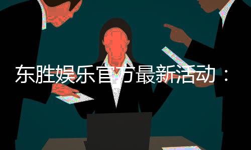东胜娱乐官方最新活动：独家优惠与限时福利火热进行中