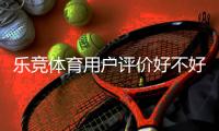 乐竞体育用户评价好不好？真实口碑与玩法、充值提现体验全面解析