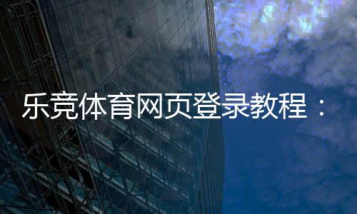 乐竞体育网页登录教程:注册步骤、账号登录与常见问题解答