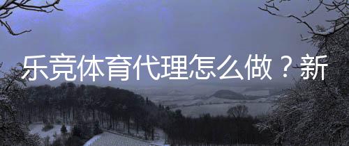 乐竞体育代理怎么做？新手操作流程、佣金分成与推广实战攻略