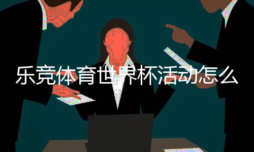 乐竞体育世界杯活动怎么玩？优惠、竞猜玩法与参与全攻略