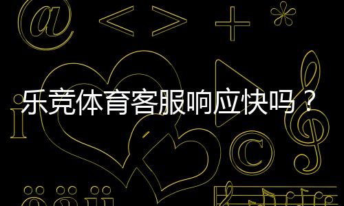 乐竞体育客服响应快吗？响应速度、服务质量与投诉处理详解