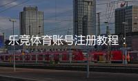 乐竞体育账号注册教程：新手图文步骤、实名认证与常见问题速查