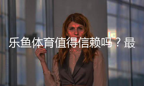 乐鱼体育值得信赖吗？最新真实评测：资质、口碑与资金安全全面解析