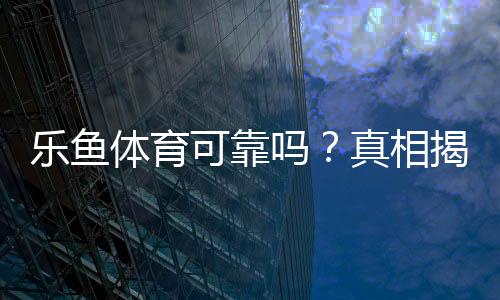 乐鱼体育可靠吗？真相揭秘：平台资质、支付安全与用户口碑全方位评测