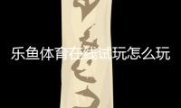乐鱼体育在线试玩怎么玩？新手快速上手教程：注册、体验金领取与安全注意事项