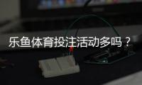 乐鱼体育投注活动多吗？最新优惠种类、发放频率与领取攻略一文看懂